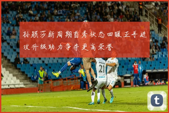 孙颖莎新周期首秀状态回暖正手进攻升级助力争夺更高荣誉