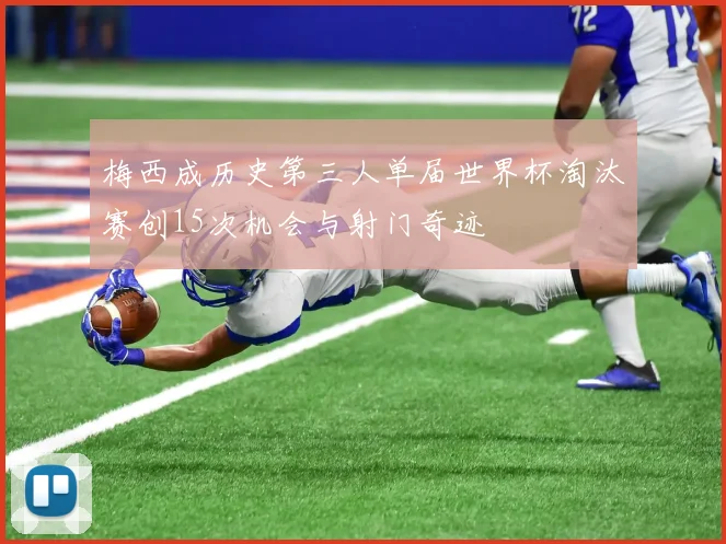 梅西成历史第三人单届世界杯淘汰赛创15次机会与射门奇迹