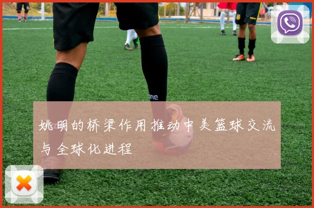 姚明的桥梁作用推动中美篮球交流与全球化进程