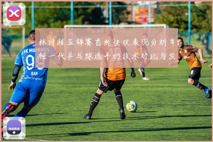 林诗栋亚锦赛首轮快攻表现分析年轻一代乒乓球选手的技术对比与发展潜力