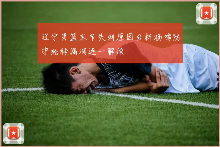 辽宁男篮末节失利原因分析杨鸣防守轮转漏洞逐一解读