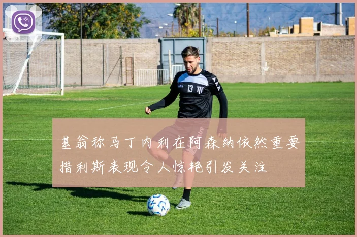 基翁称马丁内利在阿森纳依然重要措利斯表现令人惊艳引发关注