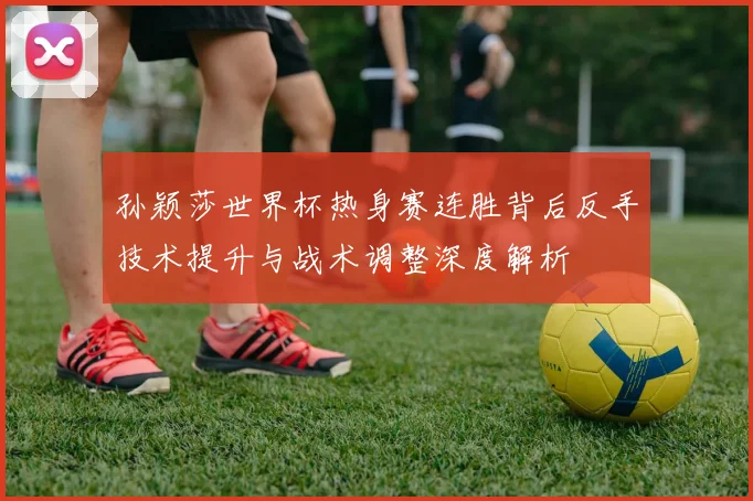 孙颖莎世界杯热身赛连胜背后反手技术提升与战术调整深度解析