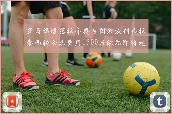 罗马诺透露拉齐奥与国米谈判弗拉泰西转会总费用1500万欧元即将达成协议