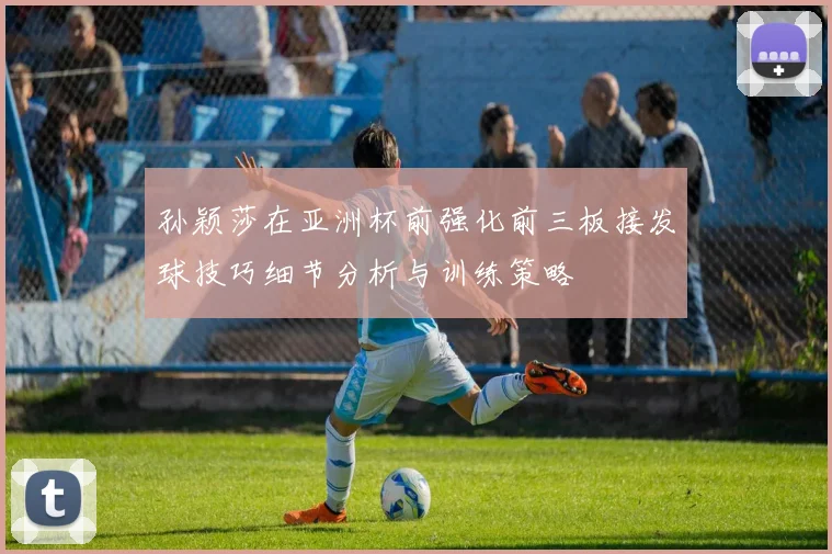 孙颖莎在亚洲杯前强化前三板接发球技巧细节分析与训练策略