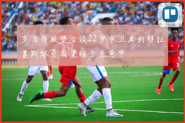 罗马与狼堡洽谈22岁中卫库利耶拉基斯球员渴望转会至意甲