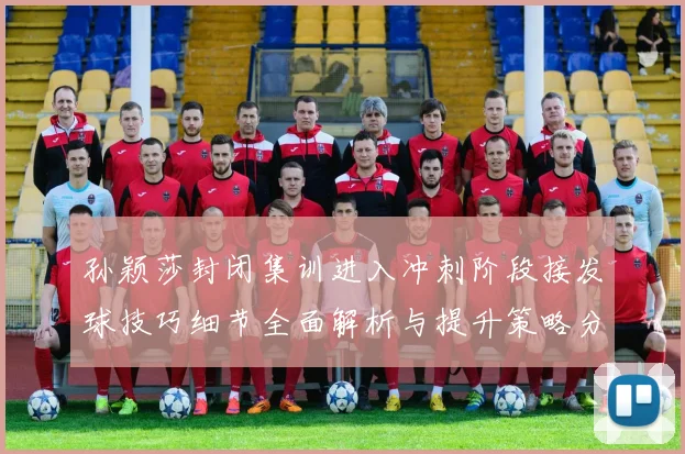孙颖莎封闭集训进入冲刺阶段接发球技巧细节全面解析与提升策略分享