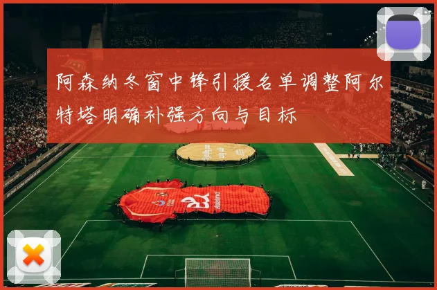 阿森纳冬窗中锋引援名单调整阿尔特塔明确补强方向与目标