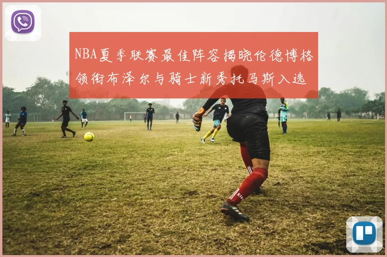 NBA夏季联赛最佳阵容揭晓伦德博格领衔布泽尔与骑士新秀托马斯入选