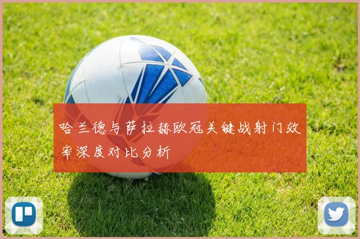 哈兰德与萨拉赫欧冠关键战射门效率深度对比分析