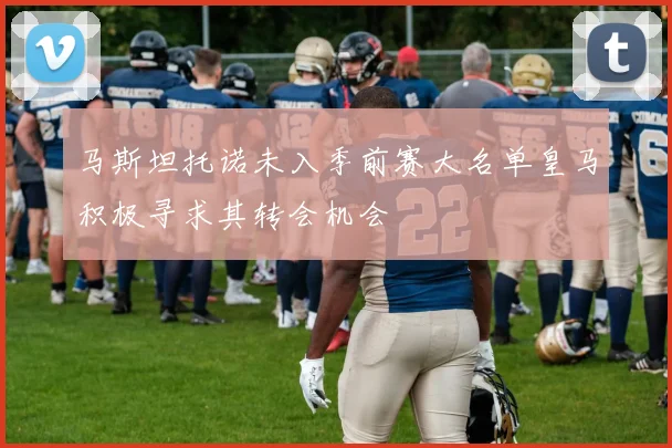 马斯坦托诺未入季前赛大名单皇马积极寻求其转会机会