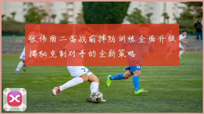 张伟丽二番战前摔防训练全面升级揭秘克制对手的全新策略