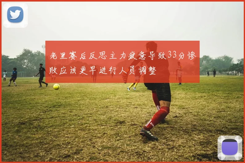 老里赛后反思主力疲惫导致33分惨败应该更早进行人员调整