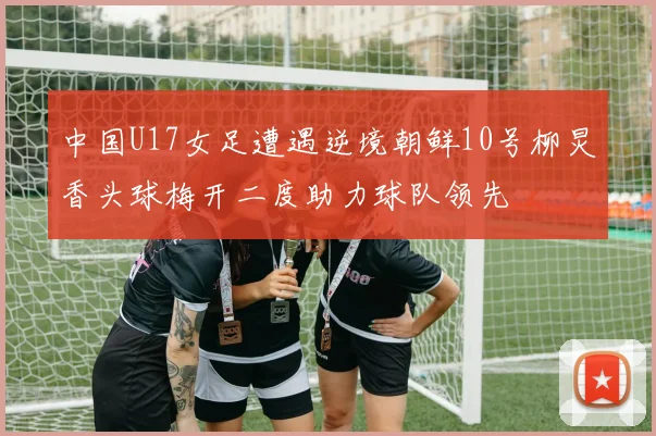 中国U17女足遭遇逆境朝鲜10号柳炅香头球梅开二度助力球队领先