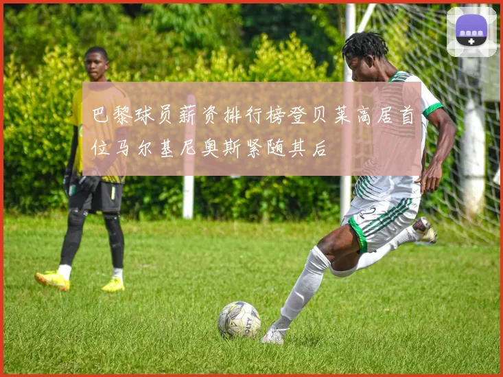 巴黎球员薪资排行榜登贝莱高居首位马尔基尼奥斯紧随其后