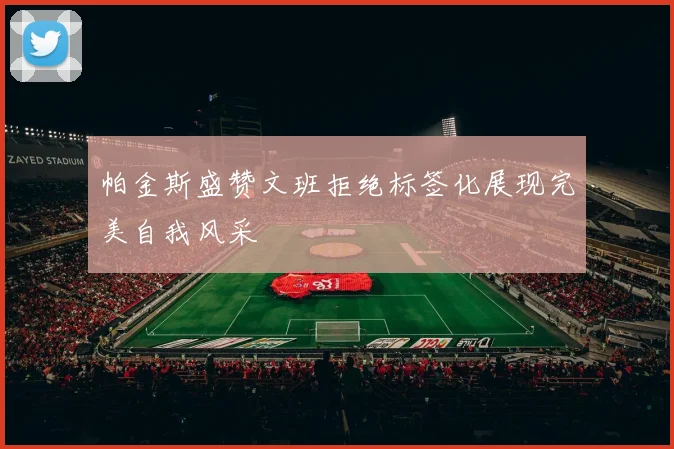 帕金斯盛赞文班拒绝标签化展现完美自我风采