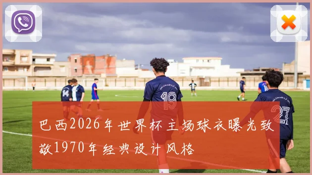 巴西2026年世界杯主场球衣曝光致敬1970年经典设计风格