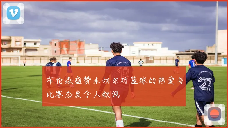 布伦森盛赞米切尔对篮球的热爱与比赛态度令人钦佩