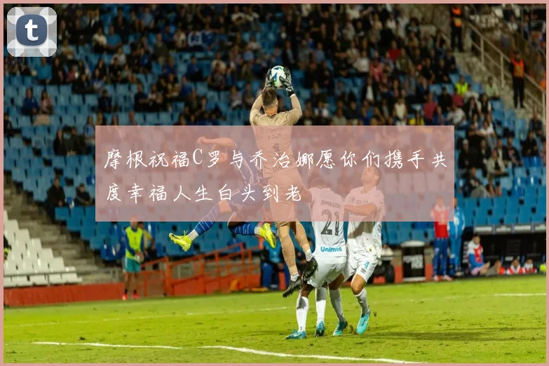 摩根祝福C罗与乔治娜愿你们携手共度幸福人生白头到老