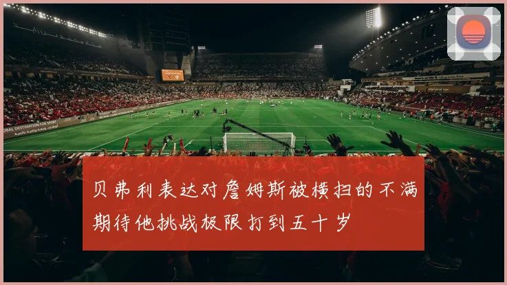 贝弗利表达对詹姆斯被横扫的不满期待他挑战极限打到五十岁