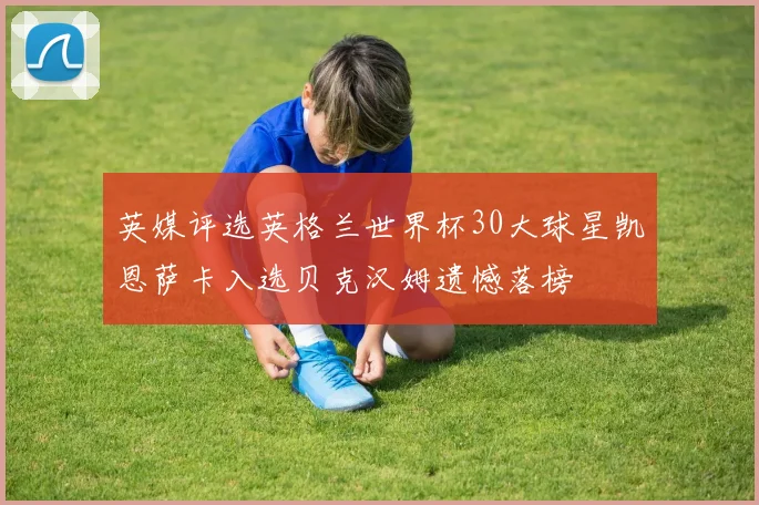 英媒评选英格兰世界杯30大球星凯恩萨卡入选贝克汉姆遗憾落榜