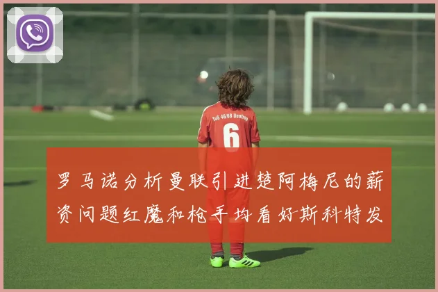 罗马诺分析曼联引进楚阿梅尼的薪资问题红魔和枪手均看好斯科特发展潜力