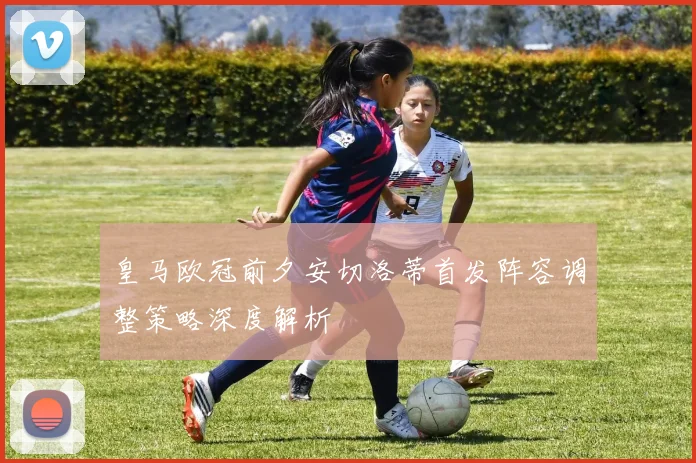皇马欧冠前夕安切洛蒂首发阵容调整策略深度解析