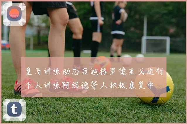 皇马训练动态吕迪格罗德里戈进行个人训练阿诺德等人积极康复中