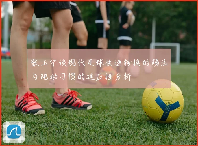 张玉宁谈现代足球快速转换的踢法与跑动习惯的适应性分析