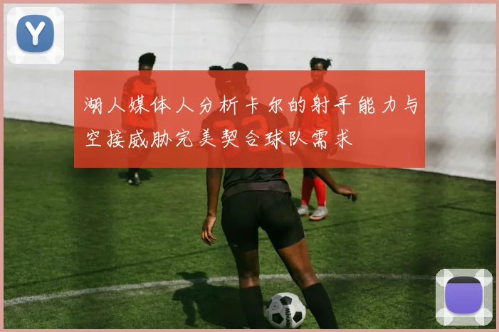 湖人媒体人分析卡尔的射手能力与空接威胁完美契合球队需求