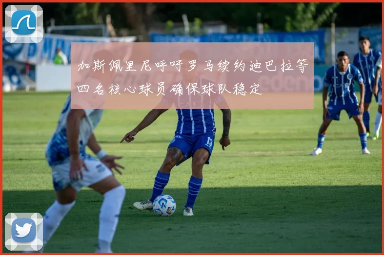 加斯佩里尼呼吁罗马续约迪巴拉等四名核心球员确保球队稳定