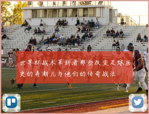 世界杯战术革新者那些改变足球历史的弄潮儿与他们的传奇战法