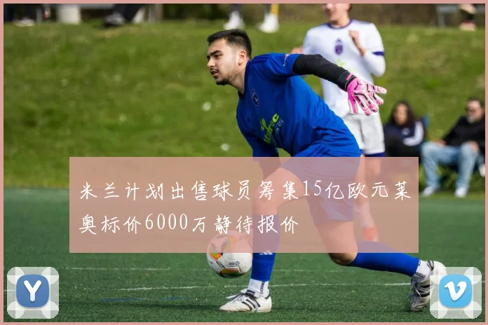 米兰计划出售球员筹集15亿欧元莱奥标价6000万静待报价