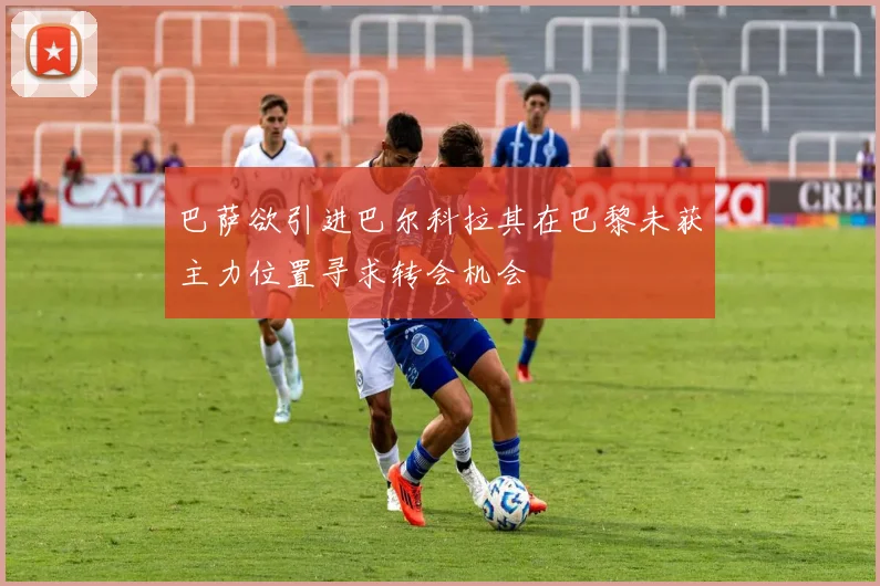 巴萨欲引进巴尔科拉其在巴黎未获主力位置寻求转会机会