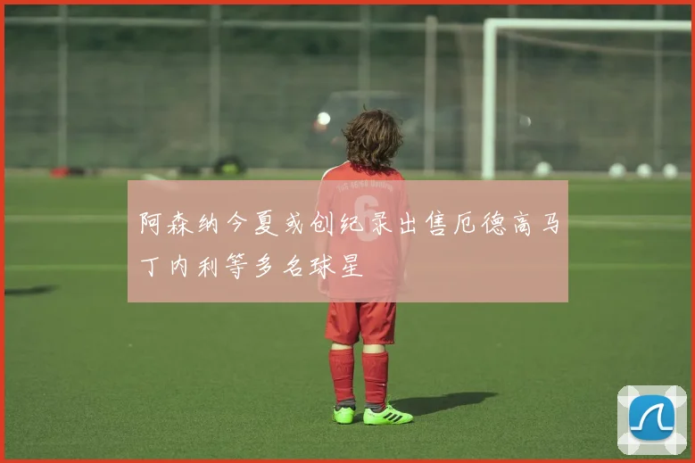 阿森纳今夏或创纪录出售厄德高马丁内利等多名球星