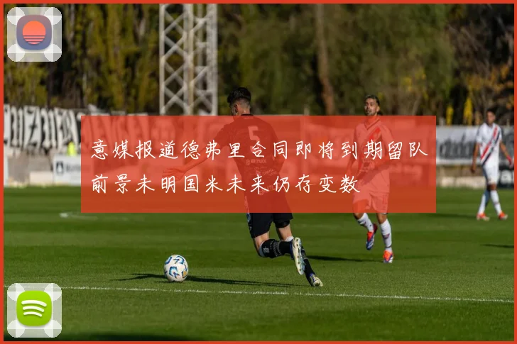 意媒报道德弗里合同即将到期留队前景未明国米未来仍存变数