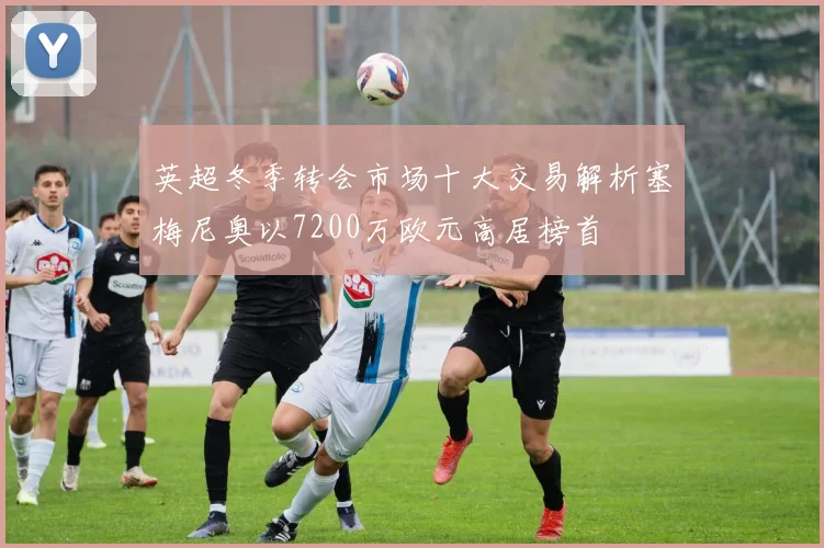 英超冬季转会市场十大交易解析塞梅尼奥以7200万欧元高居榜首