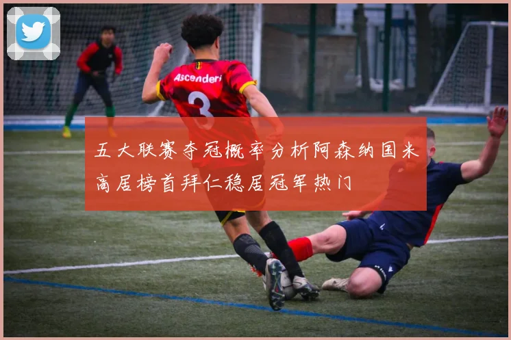 五大联赛夺冠概率分析阿森纳国米高居榜首拜仁稳居冠军热门