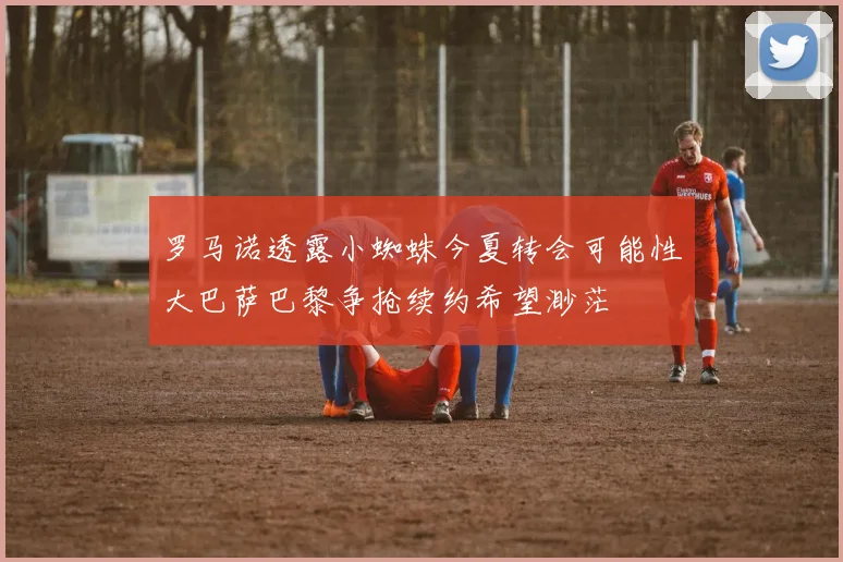 罗马诺透露小蜘蛛今夏转会可能性大巴萨巴黎争抢续约希望渺茫