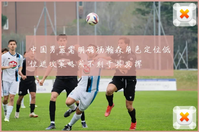 中国男篮需明确杨瀚森角色定位低位进攻策略或不利于其发挥