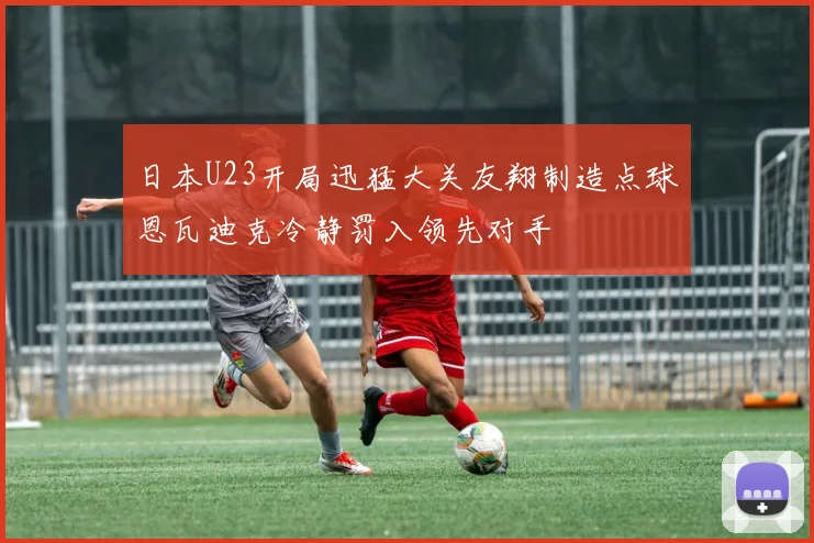 日本U23开局迅猛大关友翔制造点球恩瓦迪克冷静罚入领先对手