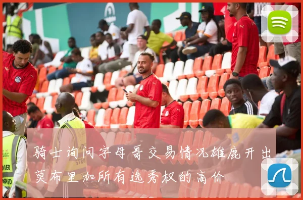 骑士询问字母哥交易情况雄鹿开出莫布里加所有选秀权的高价