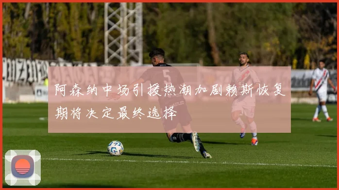 阿森纳中场引援热潮加剧赖斯恢复期将决定最终选择