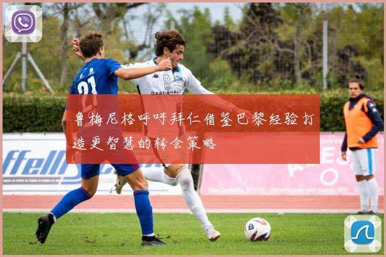 鲁梅尼格呼吁拜仁借鉴巴黎经验打造更智慧的转会策略