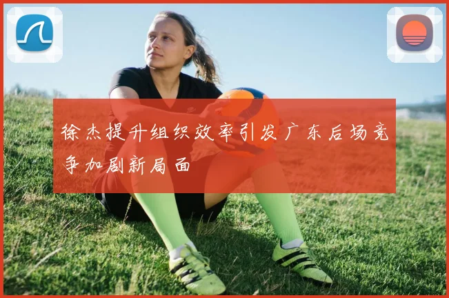 徐杰提升组织效率引发广东后场竞争加剧新局面