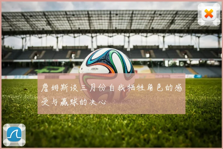詹姆斯谈三月份自我牺牲角色的感受与赢球的决心